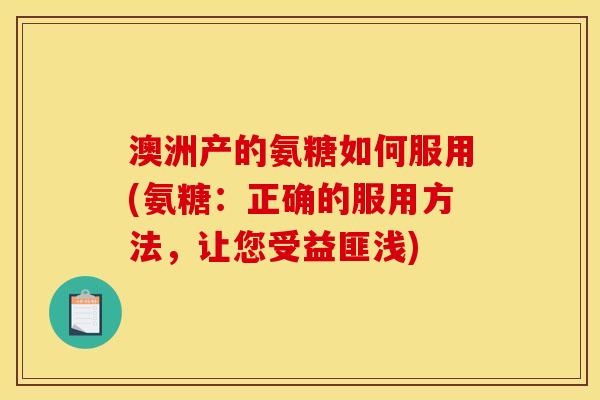 澳洲产的氨糖如何服用(氨糖：正确的服用方法，让您受益匪浅)