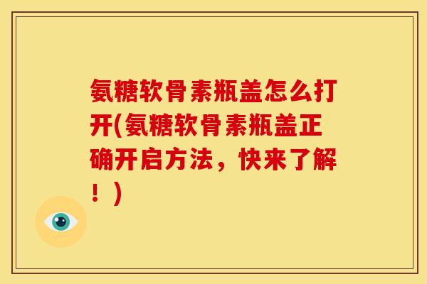 氨糖软骨素瓶盖怎么打开(氨糖软骨素瓶盖正确开启方法，快来了解！)