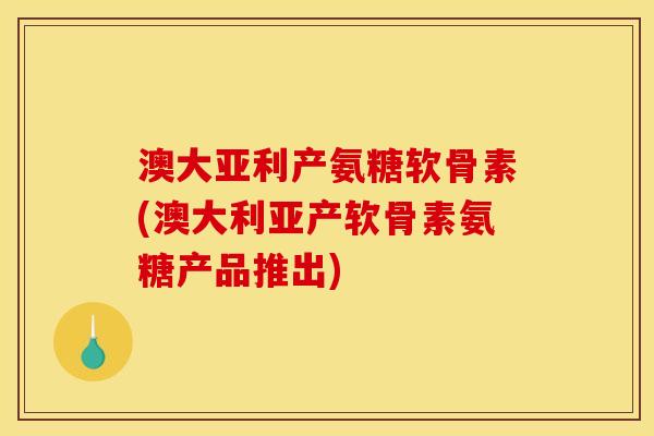澳大亚利产氨糖软骨素(澳大利亚产软骨素氨糖产品推出)