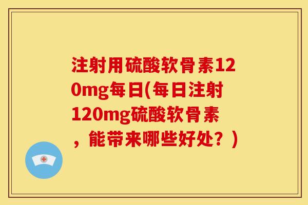 注射用硫酸软骨素120mg每日(每日注射120mg硫酸软骨素，能带来哪些好处？)