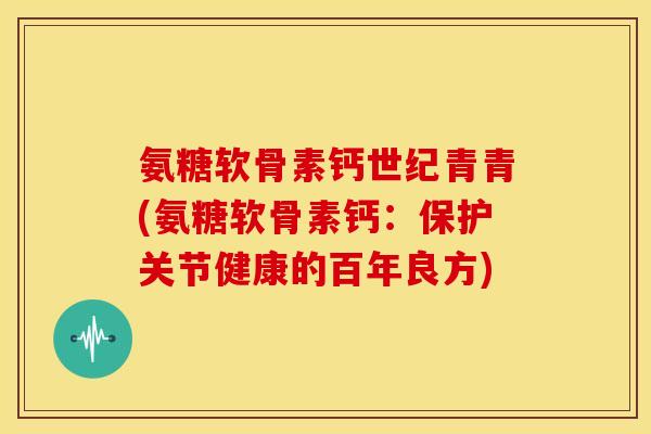 氨糖软骨素钙世纪青青(氨糖软骨素钙：保护关节健康的百年良方)