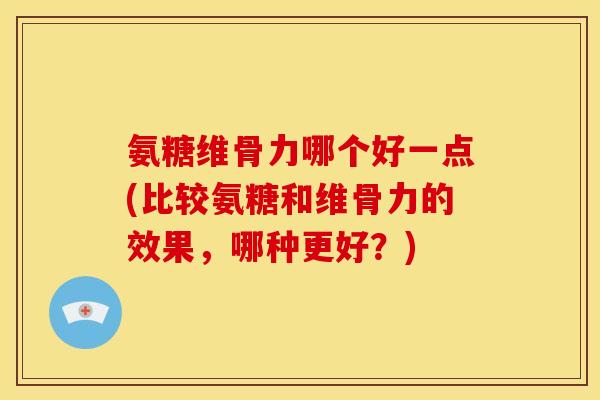 氨糖维骨力哪个好一点(比较氨糖和维骨力的效果，哪种更好？)