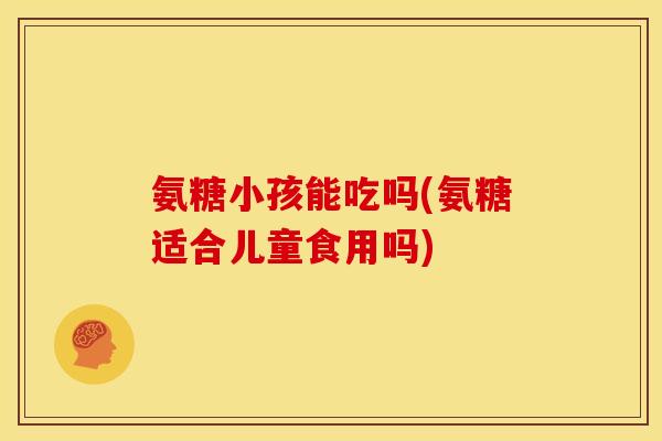 氨糖小孩能吃吗(氨糖适合儿童食用吗)-第1张图片-关节骑士 氨糖小孩能吃吗(氨糖适合儿童食用吗)-第1张图片-关节骑士