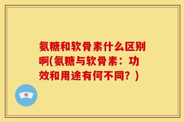 氨糖和软骨素什么区别啊(氨糖与软骨素：功效和用途有何不同？)