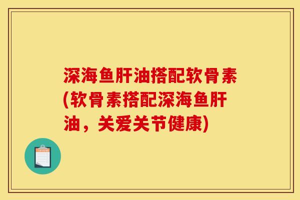 深海鱼肝油搭配软骨素(软骨素搭配深海鱼肝油，关爱关节健康)