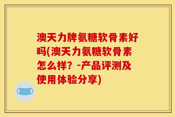 澳天力牌氨糖软骨素好吗(澳天力氨糖软骨素怎么样？-产品评测及使用体验分享)