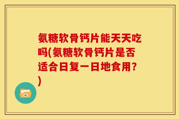 氨糖软骨钙片能天天吃吗(氨糖软骨钙片是否适合日复一日地食用？)