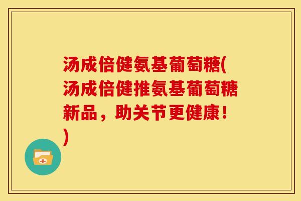 汤成倍健氨基葡萄糖(汤成倍健推氨基葡萄糖新品，助关节更健康！)