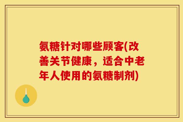氨糖针对哪些顾客(改善关节健康，适合中老年人使用的氨糖制剂)