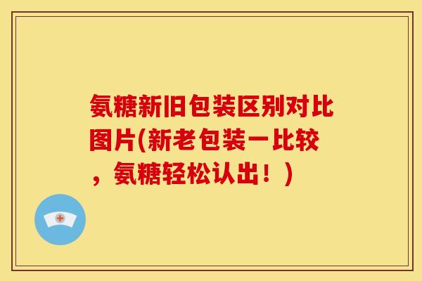 氨糖新旧包装区别对比图片(新老包装一比较，氨糖轻松认出！)