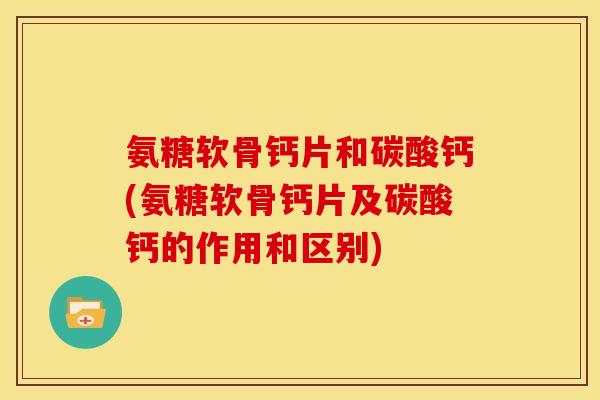 氨糖软骨钙片和碳酸钙(氨糖软骨钙片及碳酸钙的作用和区别)