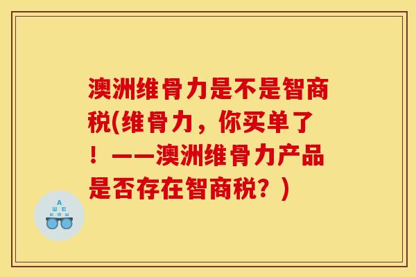 澳洲维骨力是不是智商税(维骨力，你买单了！——澳洲维骨力产品是否存在智商税？)