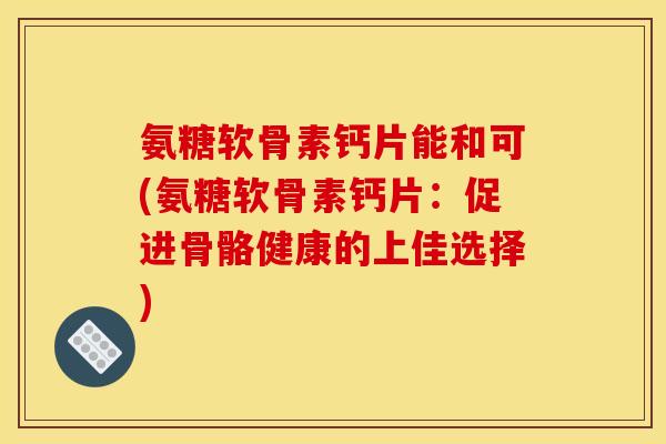 氨糖软骨素钙片能和可(氨糖软骨素钙片：促进骨骼健康的上佳选择)