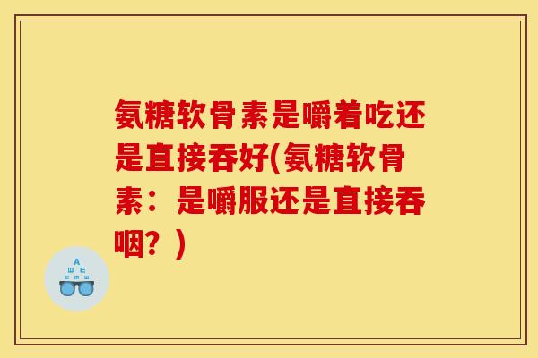 氨糖软骨素是嚼着吃还是直接吞好(氨糖软骨素：是嚼服还是直接吞咽？)