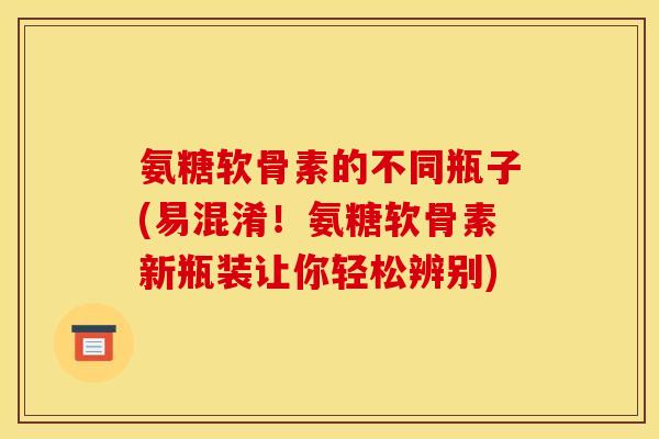 氨糖软骨素的不同瓶子(易混淆！氨糖软骨素新瓶装让你轻松辨别)