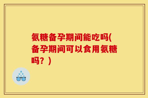 氨糖备孕期间能吃吗(备孕期间可以食用氨糖吗？)