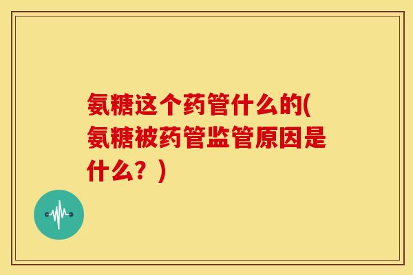氨糖这个药管什么的(氨糖被药管监管原因是什么？)
