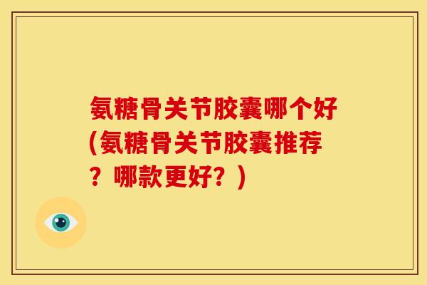 氨糖骨关节胶囊哪个好(氨糖骨关节胶囊推荐？哪款更好？)