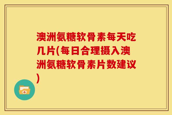 澳洲氨糖软骨素每天吃几片(每日合理摄入澳洲氨糖软骨素片数建议)