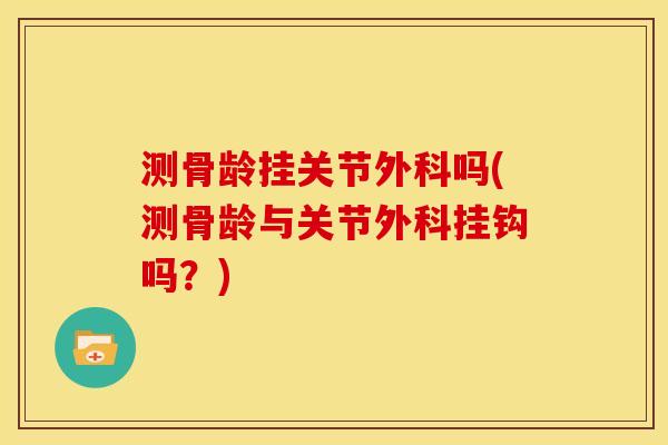测骨龄挂关节外科吗(测骨龄与关节外科挂钩吗？)