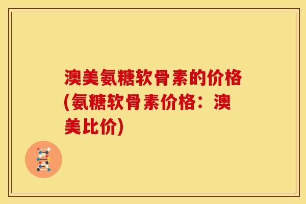 澳美氨糖软骨素的价格(氨糖软骨素价格：澳美比价)