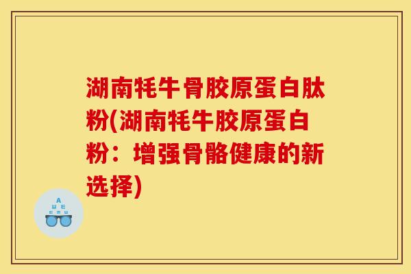 湖南牦牛骨胶原蛋白肽粉(湖南牦牛胶原蛋白粉：增强骨骼健康的新选择)