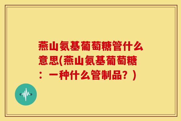 燕山氨基葡萄糖管什么意思(燕山氨基葡萄糖：一种什么管制品？)