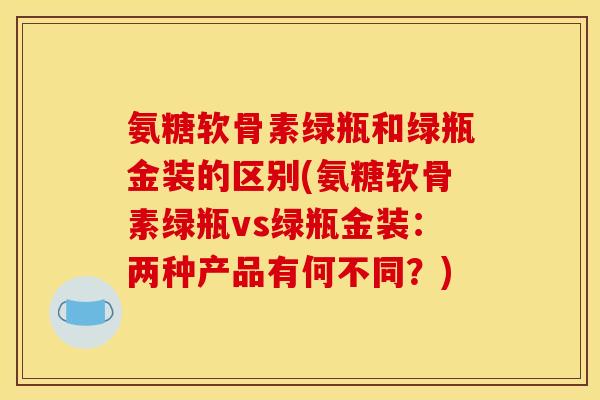 氨糖软骨素绿瓶和绿瓶金装的区别(氨糖软骨素绿瓶vs绿瓶金装：两种产品有何不同？)