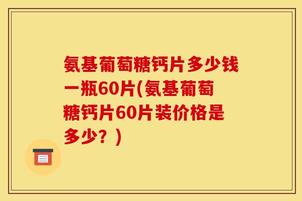 氨基葡萄糖钙片多少钱一瓶60片(氨基葡萄糖钙片60片装价格是多少？)