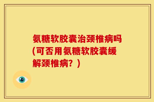 氨糖软胶囊治颈椎病吗(可否用氨糖软胶囊缓解颈椎病？)