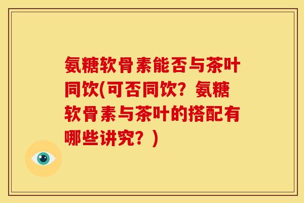 氨糖软骨素能否与茶叶同饮(可否同饮？氨糖软骨素与茶叶的搭配有哪些讲究？)