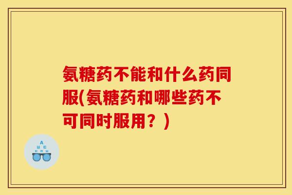 氨糖药不能和什么药同服(氨糖药和哪些药不可同时服用？)