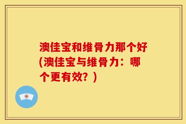 澳佳宝和维骨力那个好(澳佳宝与维骨力：哪个更有效？)