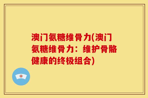 澳门氨糖维骨力(澳门氨糖维骨力：维护骨骼健康的终极组合)