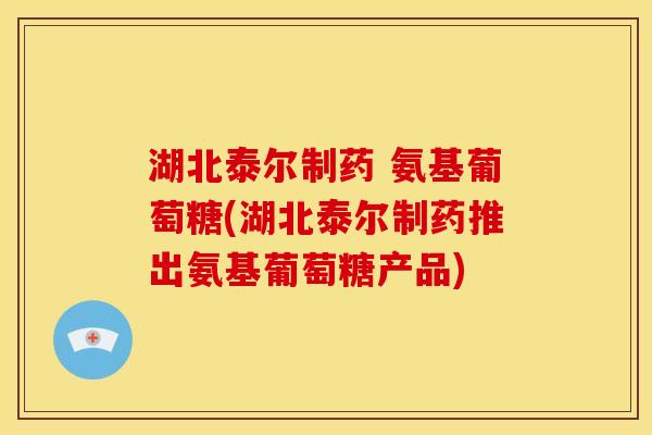 湖北泰尔制药 氨基葡萄糖(湖北泰尔制药推出氨基葡萄糖产品)