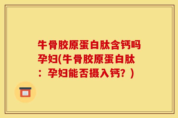牛骨胶原蛋白肽含钙吗孕妇(牛骨胶原蛋白肽：孕妇能否摄入钙？)