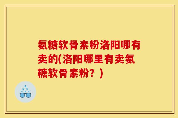 氨糖软骨素粉洛阳哪有卖的(洛阳哪里有卖氨糖软骨素粉？)