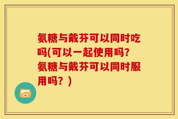 氨糖与戴芬可以同时吃吗(可以一起使用吗？氨糖与戴芬可以同时服用吗？)