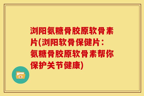 浏阳氨糖骨胶原软骨素片(浏阳软骨保健片：氨糖骨胶原软骨素帮你保护关节健康)