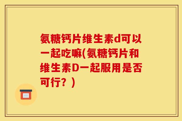氨糖钙片维生素d可以一起吃嘛(氨糖钙片和维生素D一起服用是否可行？)