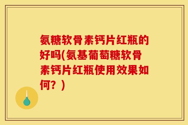 氨糖软骨素钙片红瓶的好吗(氨基葡萄糖软骨素钙片红瓶使用效果如何？)