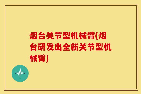 烟台关节型机械臂(烟台研发出全新关节型机械臂)