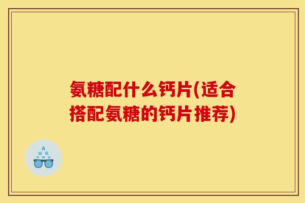 氨糖配什么钙片(适合搭配氨糖的钙片推荐)