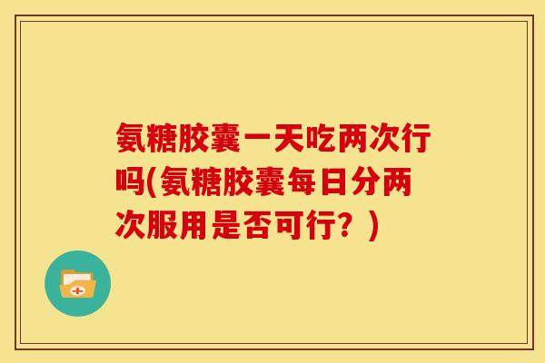 氨糖胶囊一天吃两次行吗(氨糖胶囊每日分两次服用是否可行？)