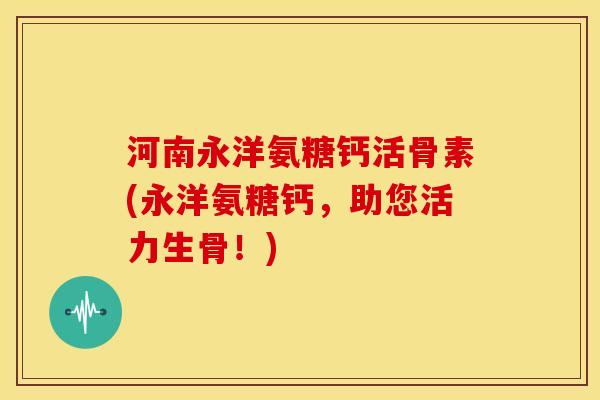 河南永洋氨糖钙活骨素(永洋氨糖钙，助您活力生骨！)