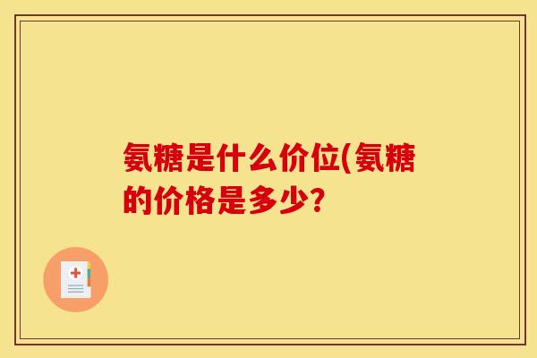 氨糖是什么价位(氨糖的价格是多少？