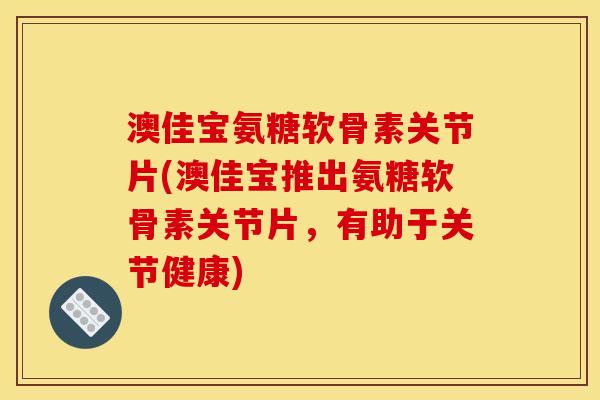 澳佳宝氨糖软骨素关节片(澳佳宝推出氨糖软骨素关节片，有助于关节健康)