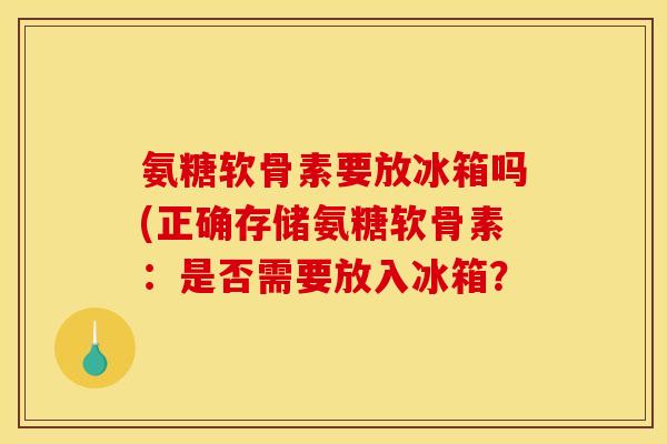 氨糖软骨素要放冰箱吗(正确存储氨糖软骨素：是否需要放入冰箱？