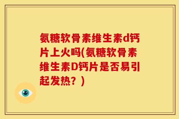 氨糖软骨素维生素d钙片上火吗(氨糖软骨素维生素D钙片是否易引起发热？)