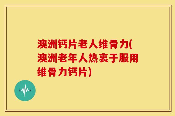 澳洲钙片老人维骨力(澳洲老年人热衷于服用维骨力钙片)